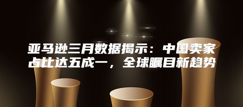 亚马逊三月数据揭示：中国卖家占比达五成一，全球瞩目新趋势