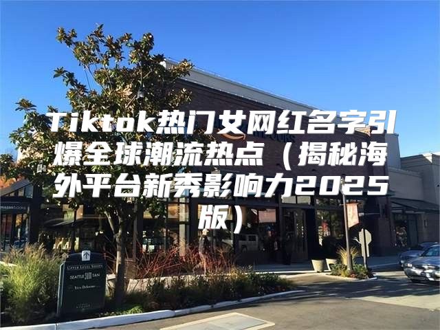 Tiktok热门女网红名字引爆全球潮流热点揭秘海外平台新秀影响力2025版