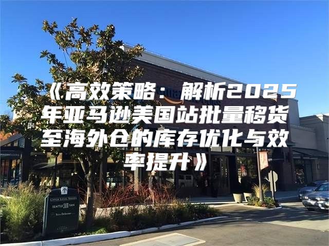 高效策略：解析2025年亚马逊美国站批量移货至海外仓的库存优化与效率提升