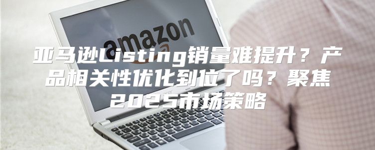 亚马逊Listing销量难提升？产品相关性优化到位了吗？聚焦2025市场策略