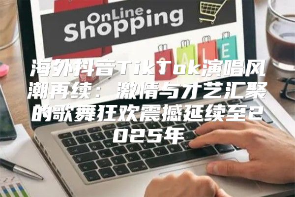 海外抖音TikTok演唱风潮再续：激情与才艺汇聚的歌舞狂欢震撼延续至2025年