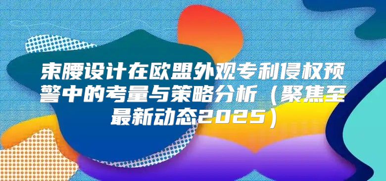束腰设计在欧盟外观专利侵权预警中的考量与策略分析聚焦至最新动态2025
