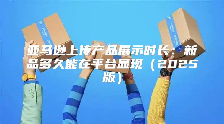 亚马逊上传产品展示时长：新品多久能在平台显现2025版