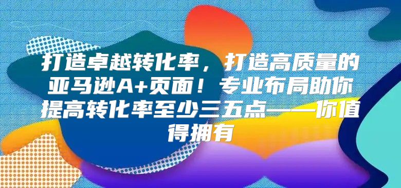 打造卓越转化率，打造高质量的亚马逊A+页面！专业布局助你提高转化率至少三五点——你值得拥有
