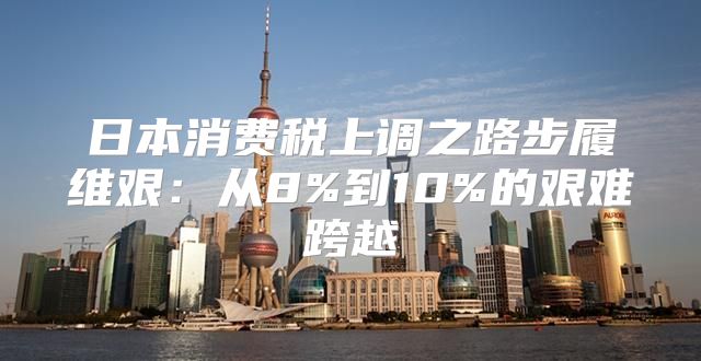日本消费税上调之路步履维艰：从8%到10%的艰难跨越