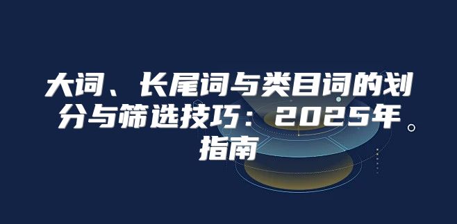 大词、长尾词与类目词的划分与筛选技巧：2025年指南