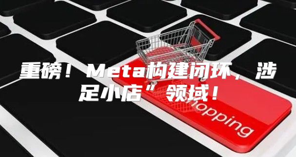 重磅！Meta构建闭环，涉足小店”领域！