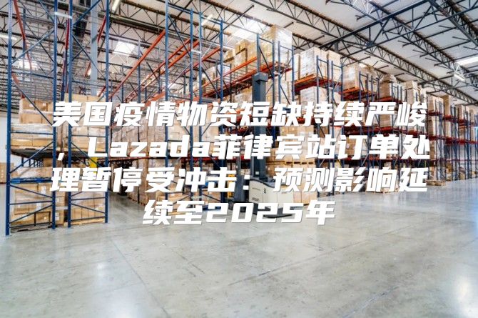 美国疫情物资短缺持续严峻，Lazada菲律宾站订单处理暂停受冲击：预测影响延续至2025年