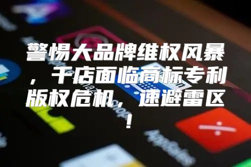 警惕大品牌维权风暴，千店面临商标专利版权危机，速避雷区！