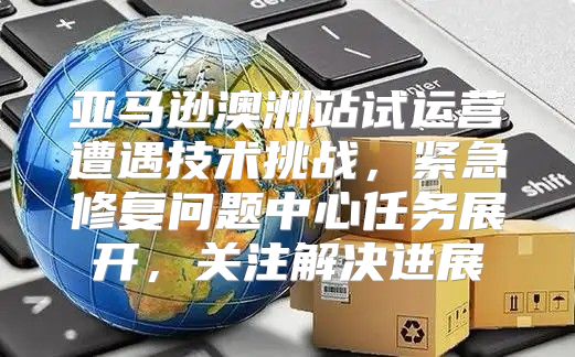 亚马逊澳洲站试运营遭遇技术挑战，紧急修复问题中心任务展开，关注解决进展