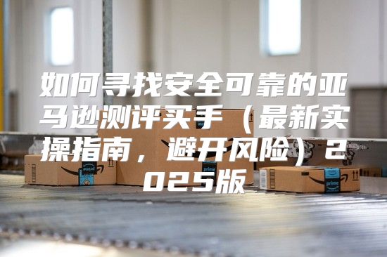 如何寻找安全可靠的亚马逊测评买手最新实操指南，避开风险2025版
