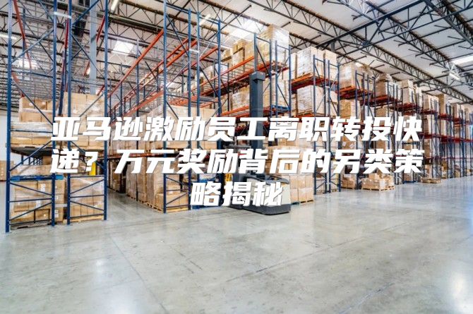 亚马逊激励员工离职转投快递？万元奖励背后的另类策略揭秘