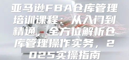 亚马逊FBA仓库管理培训课程：从入门到精通，全方位解析仓库管理操作实务，2025实操指南