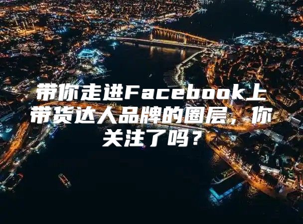带你走进Facebook上带货达人品牌的圈层，你关注了吗？