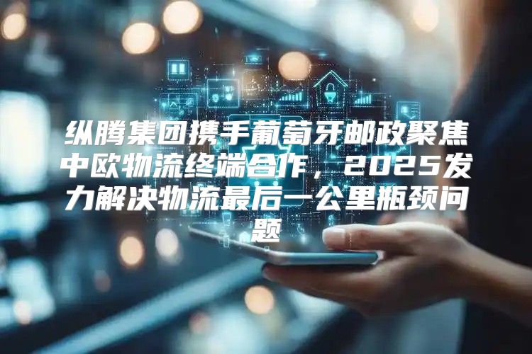 纵腾集团携手葡萄牙邮政聚焦中欧物流终端合作，2025发力解决物流最后一公里瓶颈问题