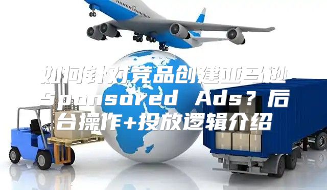 如何针对竞品创建亚马逊Sponsored Ads？后台操作+投放逻辑介绍