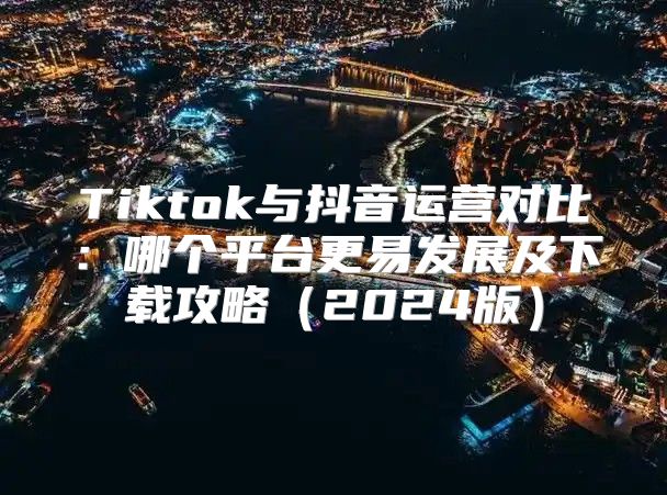 Tiktok与抖音运营对比：哪个平台更易发展及下载攻略2025版
