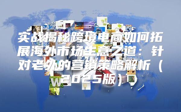 实战揭秘跨境电商如何拓展海外市场生意之道：针对老外的营销策略解析2025版