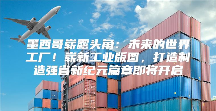 墨西哥崭露头角：未来的世界工厂！崭新工业版图，打造制造强省新纪元篇章即将开启