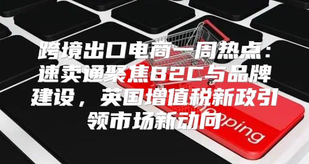 跨境出口电商一周热点：速卖通聚焦B2C与品牌建设，英国增值税新政引领市场新动向