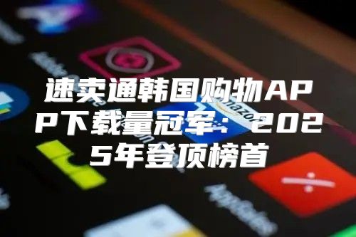 速卖通韩国购物APP下载量冠军：2025年登顶榜首