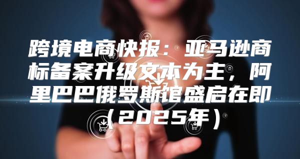 跨境电商快报：亚马逊商标备案升级文本为主，阿里巴巴俄罗斯馆盛启在即2025年