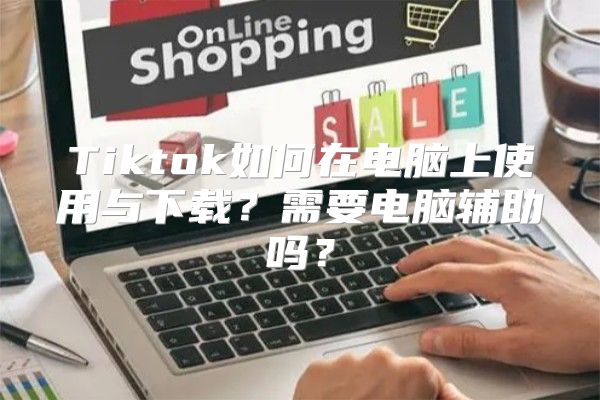 Tiktok如何在电脑上使用与下载？需要电脑辅助吗？