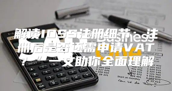 解读IOSS注册细节：注册后是否还需申请VAT？”一文助你全面理解