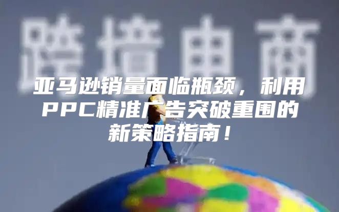 亚马逊销量面临瓶颈，利用PPC精准广告突破重围的新策略指南！