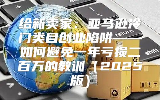 给新卖家：亚马逊冷门类目创业陷阱——如何避免一年亏损二百万的教训2025版