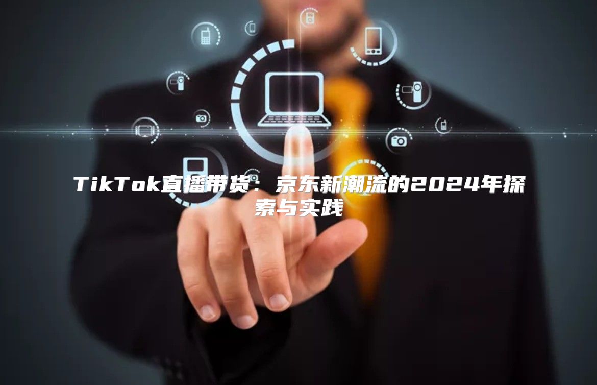 TikTok直播带货：京东新潮流的2025年探索与实践