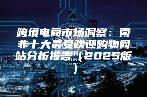 跨境电商市场洞察：南非十大最受欢迎购物网站分析报告2025版