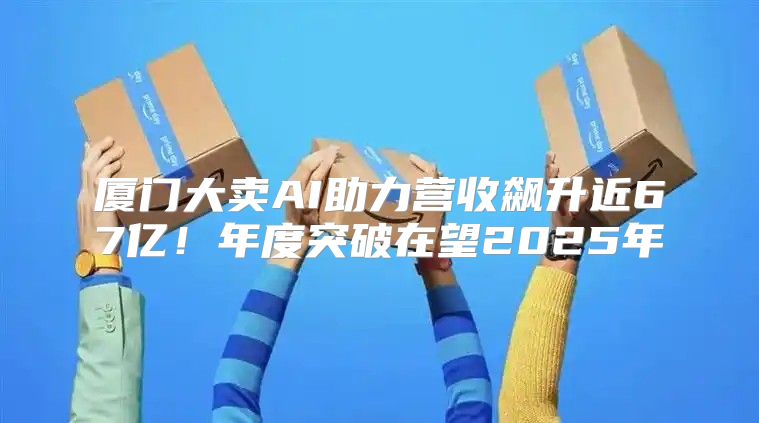 厦门大卖AI助力营收飙升近67亿！年度突破在望2025年