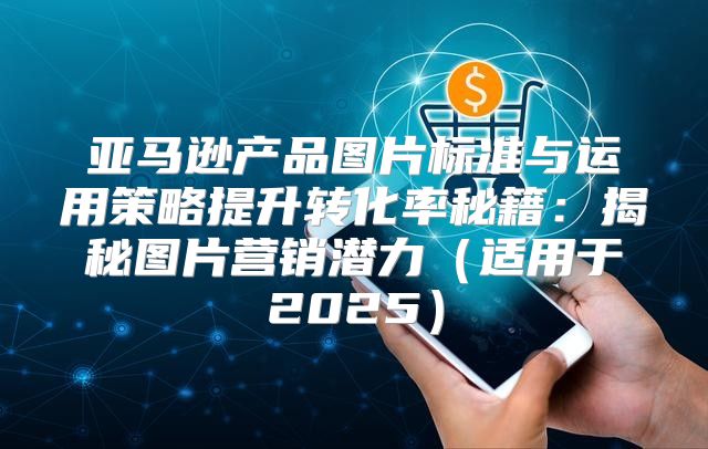 亚马逊产品图片标准与运用策略提升转化率秘籍：揭秘图片营销潜力适用于2025
