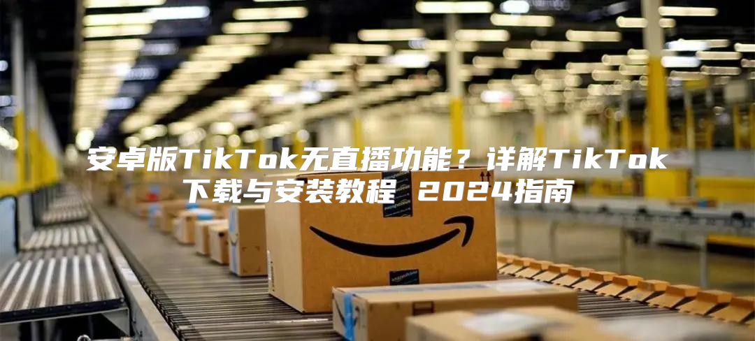 安卓版TikTok无直播功能？详解TikTok下载与安装教程 2025指南