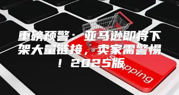 重磅预警：亚马逊即将下架大量链接，卖家需警惕！2025版