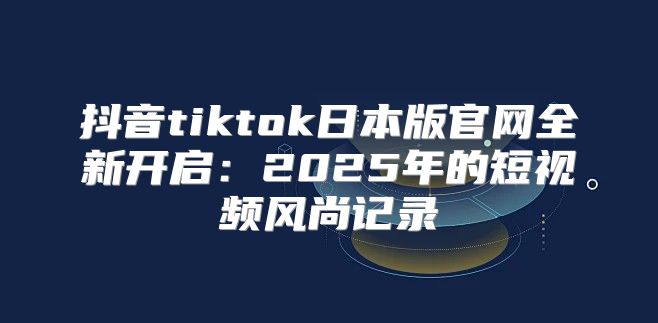 抖音tiktok日本版官网全新开启：2025年的短视频风尚记录