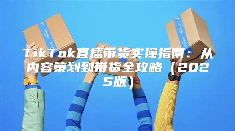 TikTok直播带货实操指南：从内容策划到带货全攻略2025版