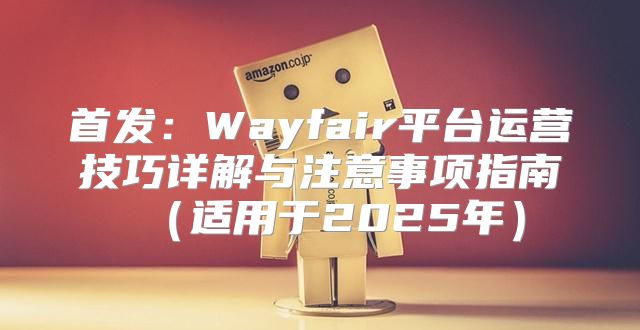 首发：Wayfair平台运营技巧详解与注意事项指南适用于2025年