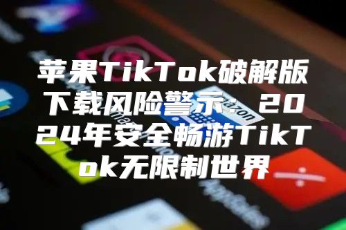 苹果TikTok破解版下载风险警示：2025年安全畅游TikTok无限制世界