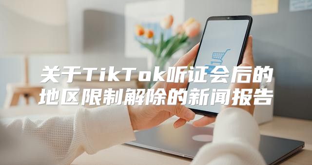 关于TikTok听证会后的地区限制解除的新闻报告