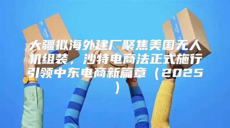 大疆拟海外建厂聚焦美国无人机组装，沙特电商法正式施行引领中东电商新篇章2025