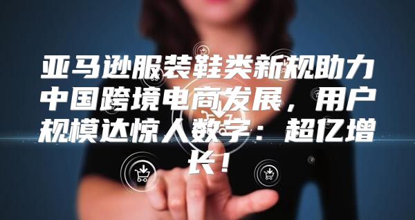 亚马逊服装鞋类新规助力中国跨境电商发展，用户规模达惊人数字：超亿增长！