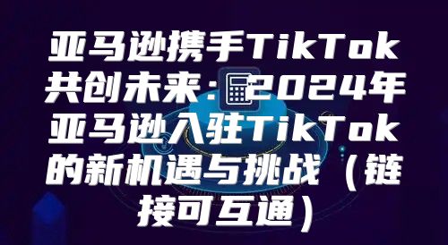 亚马逊携手TikTok共创未来：2025年亚马逊入驻TikTok的新机遇与挑战链接可互通