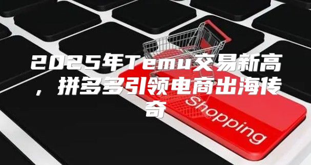 2025年Temu交易新高，拼多多引领电商出海传奇