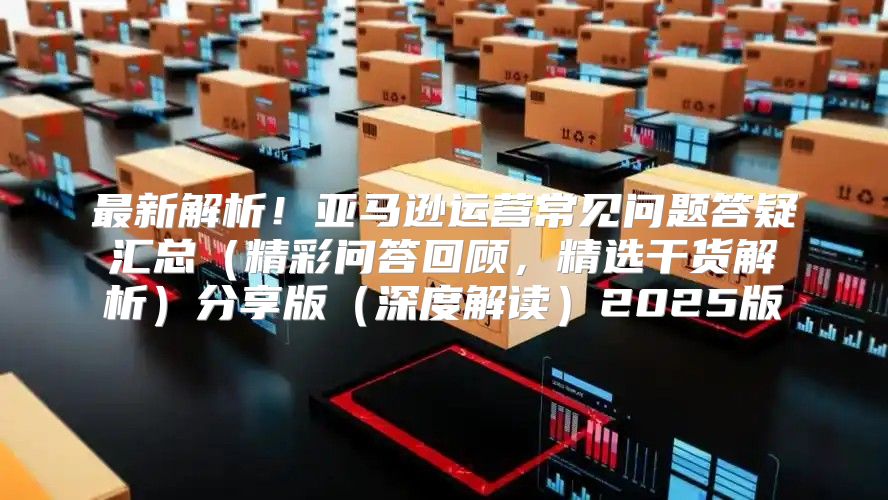 最新解析！亚马逊运营常见问题答疑汇总精彩问答回顾，精选干货解析分享版深度解读2025版