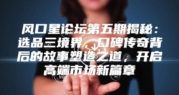 风口星论坛第五期揭秘：选品三境界，口碑传奇背后的故事塑造之道，开启高端市场新篇章