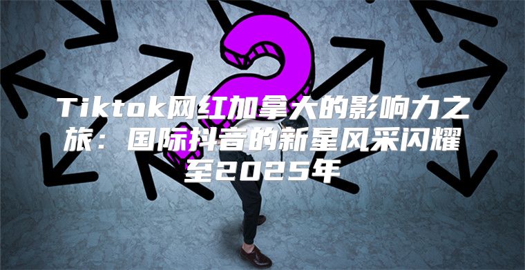 Tiktok网红加拿大的影响力之旅：国际抖音的新星风采闪耀至2025年