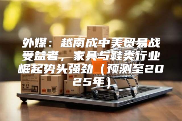 外媒：越南成中美贸易战受益者，家具与鞋类行业崛起势头强劲预测至2025年