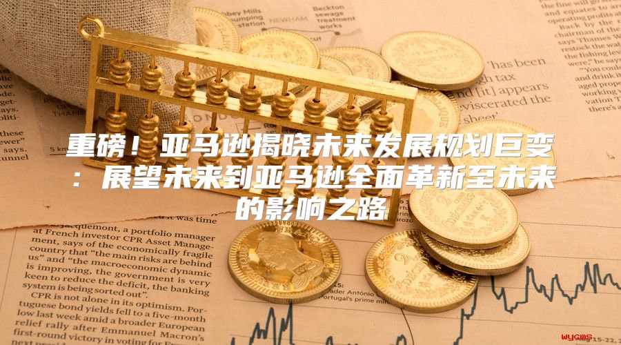 重磅！亚马逊揭晓未来发展规划巨变：展望未来到亚马逊全面革新至未来的影响之路